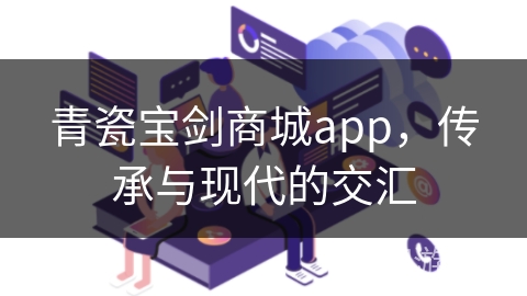 青瓷宝剑商城app，传承与现代的交汇