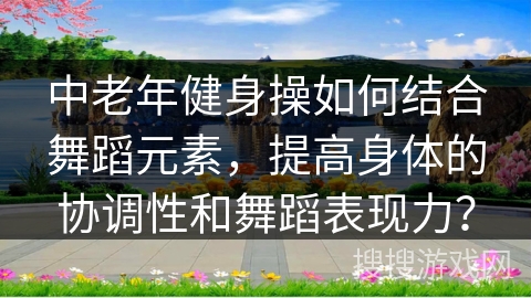 中老年健身操如何结合舞蹈元素，提高身体的协调性和舞蹈表现力？