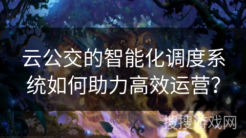云公交的智能化调度系统如何助力高效运营？