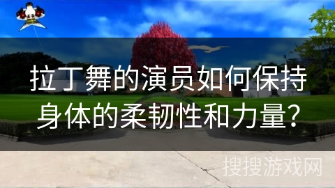 拉丁舞的演员如何保持身体的柔韧性和力量？