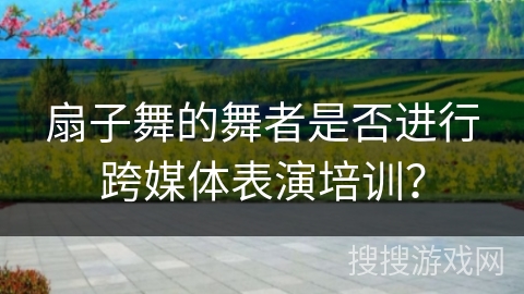 扇子舞的舞者是否进行跨媒体表演培训？