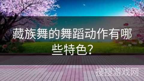 藏族舞的舞蹈动作有哪些特色？