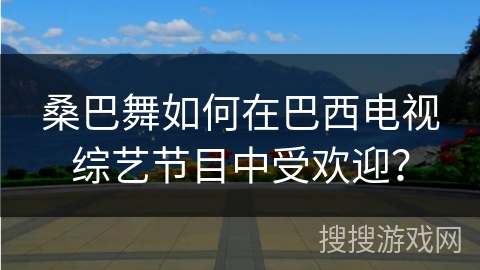 桑巴舞如何在巴西电视综艺节目中受欢迎？