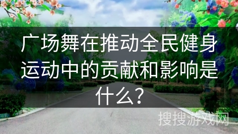 广场舞在推动全民健身运动中的贡献和影响是什么？