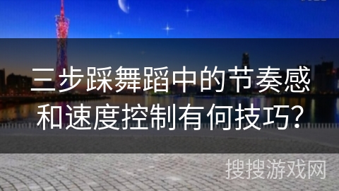 三步踩舞蹈中的节奏感和速度控制有何技巧？