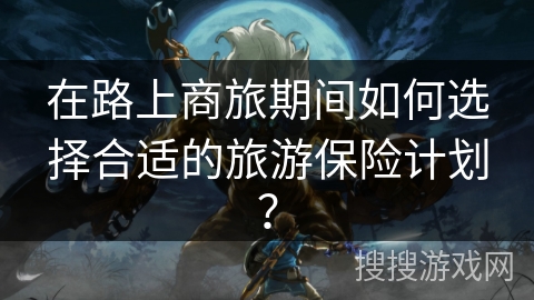 在路上商旅期间如何选择合适的旅游保险计划？