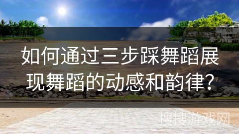 如何通过三步踩舞蹈展现舞蹈的动感和韵律？