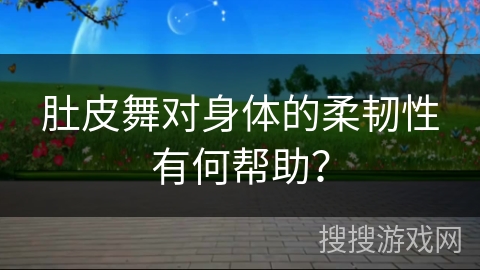 肚皮舞对身体的柔韧性有何帮助？