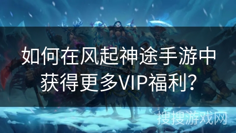 如何在风起神途手游中获得更多VIP福利? 如何在风起神途手游中获得更多VIP福利?