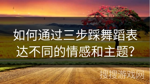 如何通过三步踩舞蹈表达不同的情感和主题？