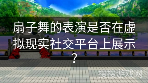 扇子舞的表演是否在虚拟现实社交平台上展示？