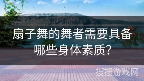 扇子舞的舞者需要具备哪些身体素质？