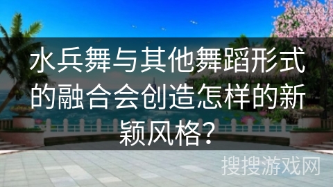 水兵舞与其他舞蹈形式的融合会创造怎样的新颖风格？