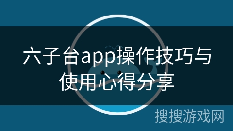 六子台app操作技巧与使用心得分享 六子台app操作技巧与使用心得分享