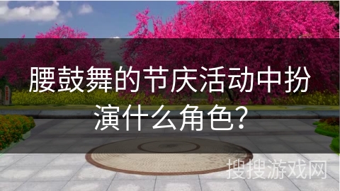 腰鼓舞的节庆活动中扮演什么角色？