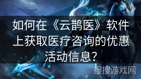 如何在《云鹊医》软件上获取医疗咨询的优惠活动信息？