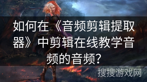 如何在《音频剪辑提取器》中剪辑在线教学音频的音频？