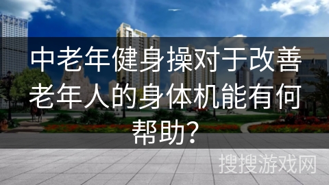 中老年健身操对于改善老年人的身体机能有何帮助？