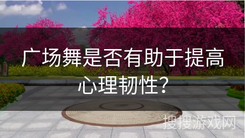 广场舞是否有助于提高心理韧性？