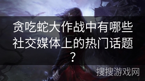 贪吃蛇大作战中有哪些社交媒体上的热门话题？