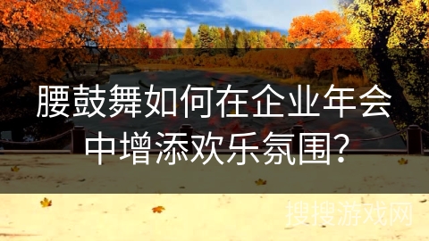 腰鼓舞如何在企业年会中增添欢乐氛围？