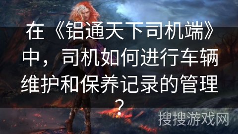 在《铝通天下司机端》中,司机如何进行车辆维护和保养记录的管理? 在《铝通天下司机端》中,司机如何进行车辆维护和保养记录的管理?