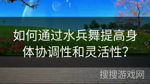 如何通过水兵舞提高身体协调性和灵活性？