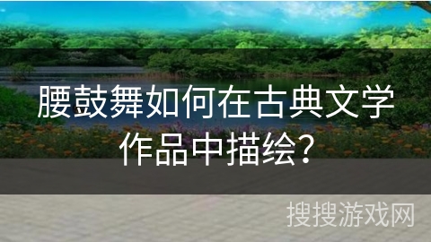 腰鼓舞如何在古典文学作品中描绘？