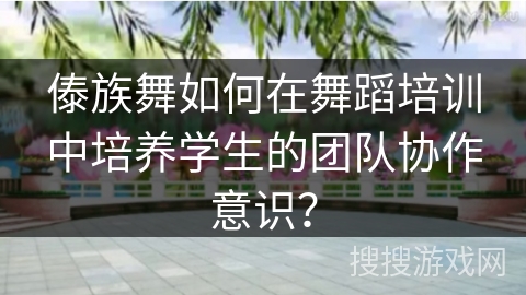 傣族舞如何在舞蹈培训中培养学生的团队协作意识？