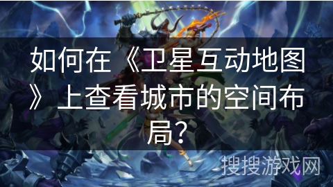 如何在《卫星互动地图》上查看城市的空间布局？