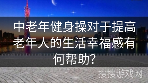 中老年健身操对于提高老年人的生活幸福感有何帮助？