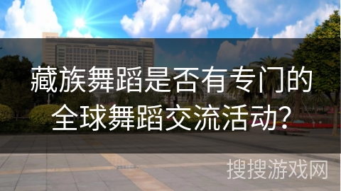 藏族舞蹈是否有专门的全球舞蹈交流活动？
