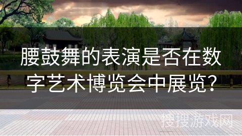 腰鼓舞的表演是否在数字艺术博览会中展览？