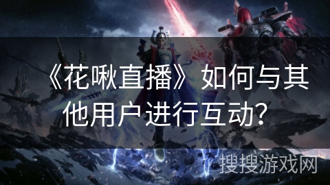 《花啾直播》如何与其他用户进行互动？