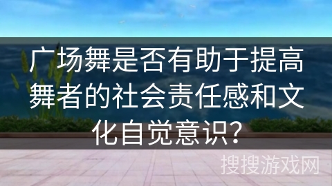 广场舞是否有助于提高舞者的社会责任感和文化自觉意识？