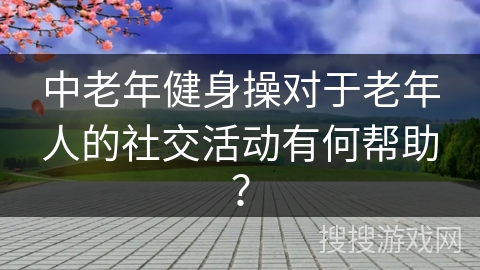 中老年健身操对于老年人的社交活动有何帮助？