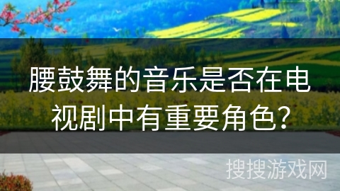腰鼓舞的音乐是否在电视剧中有重要角色？