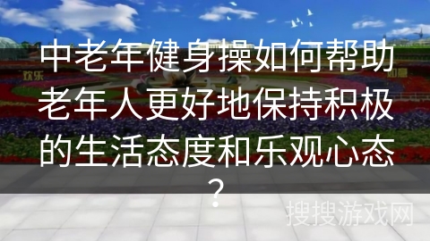 中老年健身操如何帮助老年人更好地保持积极的生活态度和乐观心态？