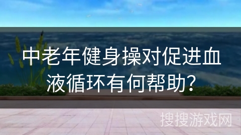 中老年健身操对促进血液循环有何帮助？