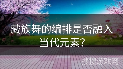 藏族舞的编排是否融入当代元素？