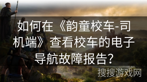如何在《韵童校车-司机端》查看校车的电子导航故障报告? 如何在《韵童校车-司机端》查看校车的电子导航故障报告?