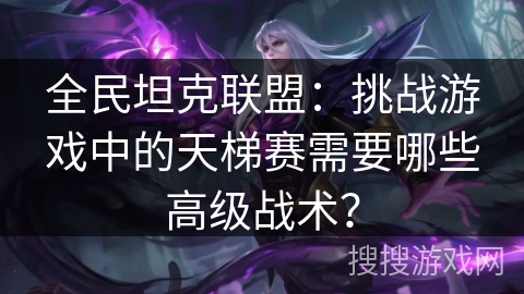 全民坦克联盟：挑战游戏中的天梯赛需要哪些高级战术？