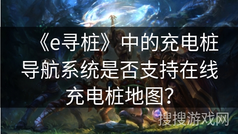 《e寻桩》中的充电桩导航系统是否支持在线充电桩地图? 《e寻桩》中的充电桩导航系统是否支持在线充电桩地图?