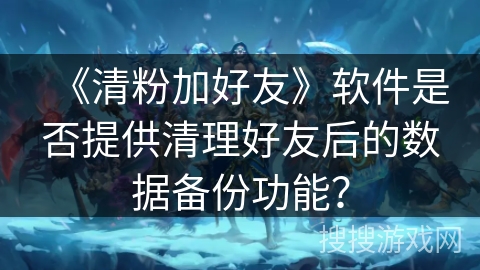 《清粉加好友》软件是否提供清理好友后的数据备份功能？