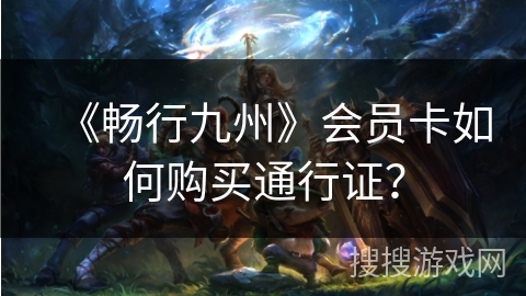 《畅行九州》会员卡如何购买通行证? 《畅行九州》会员卡如何购买通行证?
