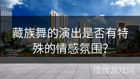 藏族舞的演出是否有特殊的情感氛围？