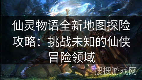 仙灵物语全新地图探险攻略：挑战未知的仙侠冒险领域