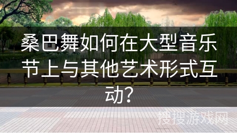 桑巴舞如何在大型音乐节上与其他艺术形式互动？