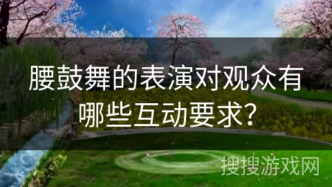 腰鼓舞的表演对观众有哪些互动要求？