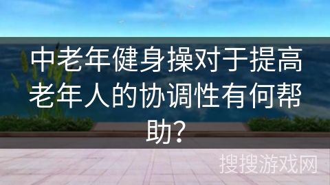 中老年健身操对于提高老年人的协调性有何帮助？